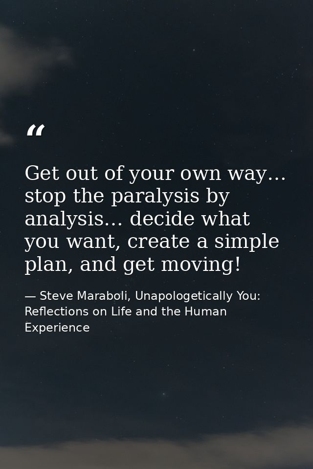 Get out of your own way… stop the paralysis by analysis… decide what you want, create a simple plan, and get moving! — Steve Maraboli, Unapologetically You: Reflections on Life and the Human Experience