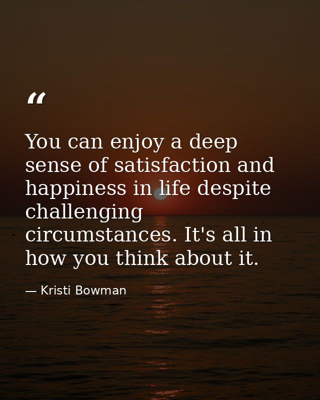 You can enjoy a deep sense of satisfaction and happiness in life despite challenging circumstances. It's all in how you  — Kristi Bowman