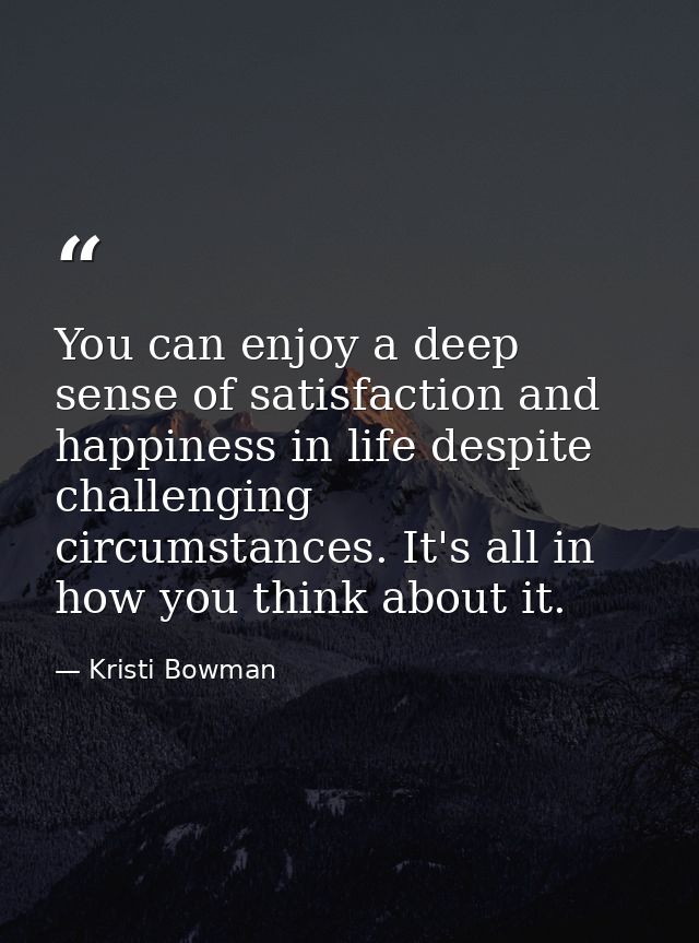 You can enjoy a deep sense of satisfaction and happiness in life despite challenging circumstances. It's all in how you  — Kristi Bowman