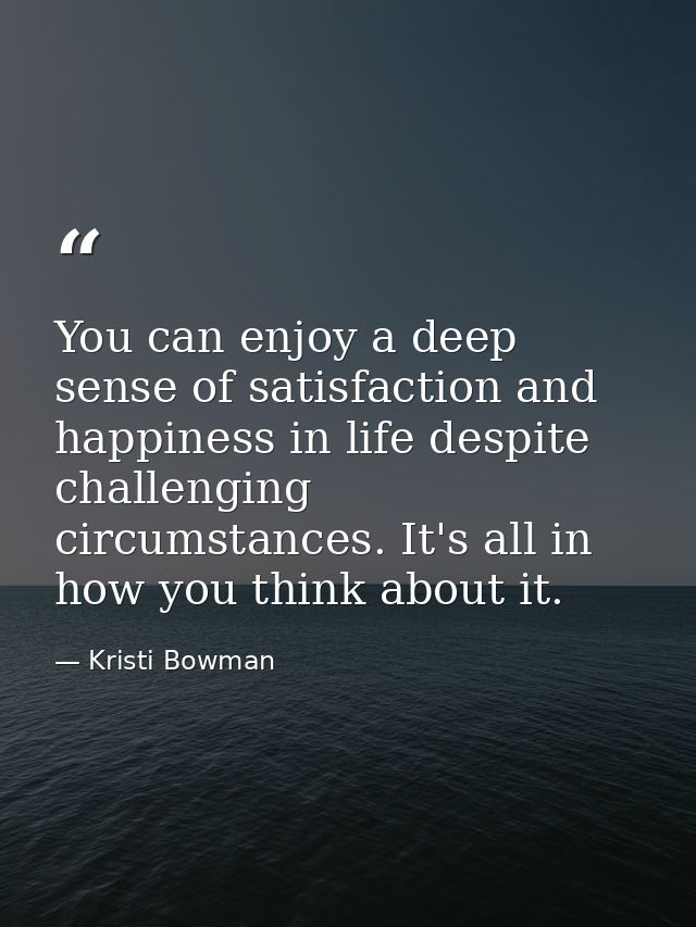 You can enjoy a deep sense of satisfaction and happiness in life despite challenging circumstances. It's all in how you  — Kristi Bowman