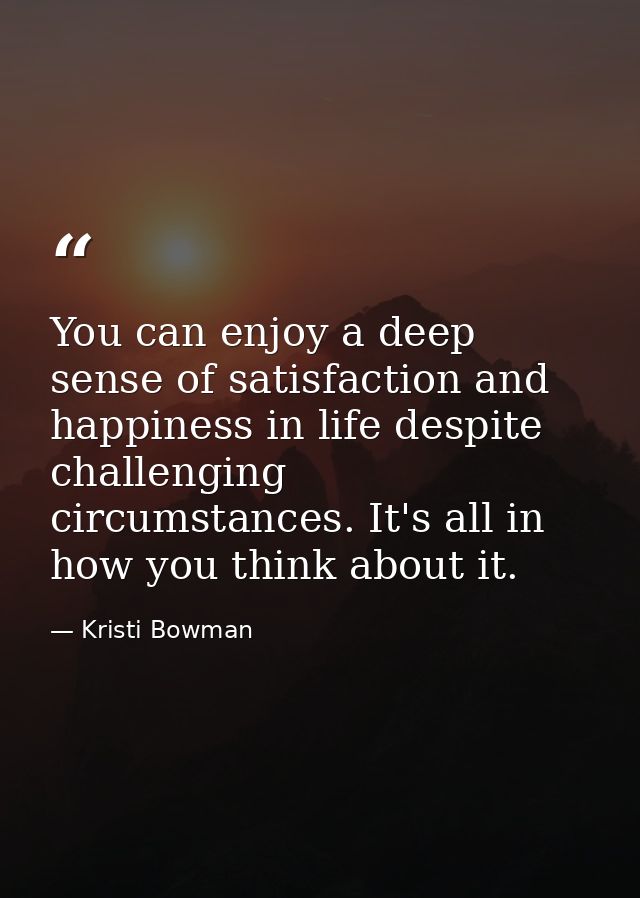 You can enjoy a deep sense of satisfaction and happiness in life despite challenging circumstances. It's all in how you  — Kristi Bowman
