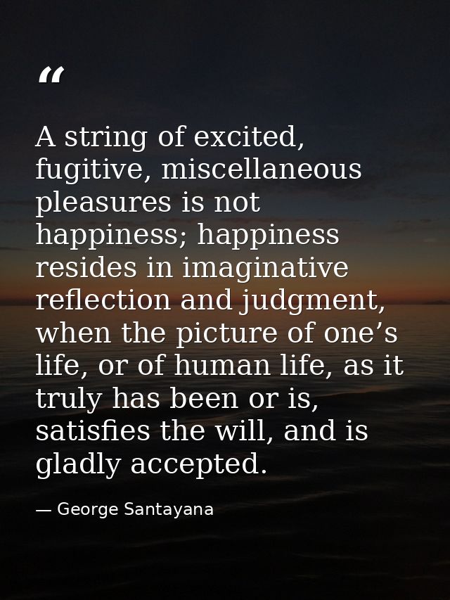 A string of excited, fugitive, miscellaneous pleasures is not happiness; happiness resides in imaginative reflection and — George Santayana