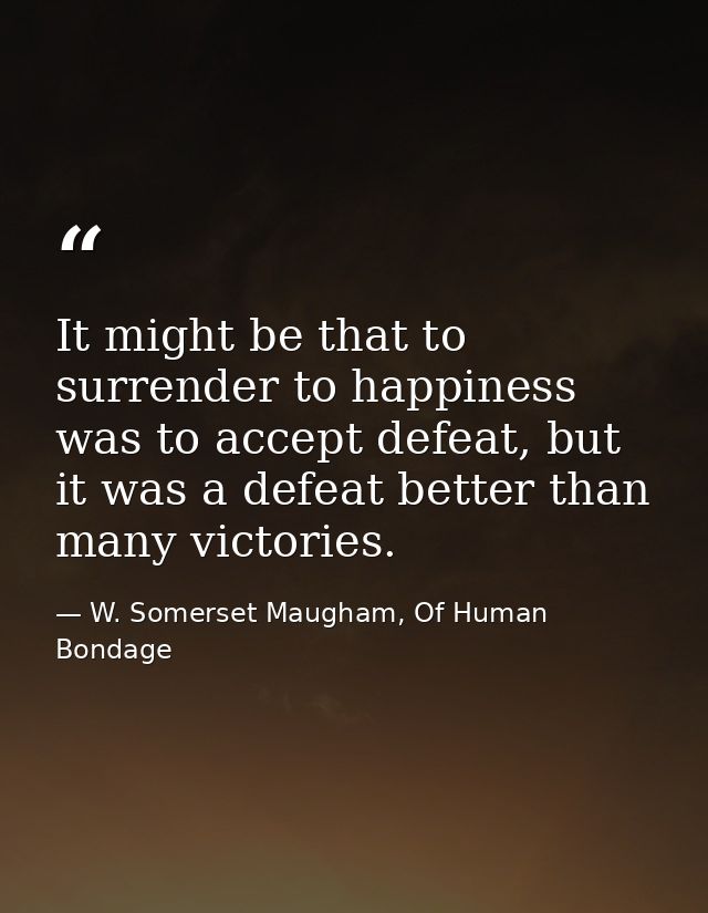 It might be that to surrender to happiness was to accept defeat, but it was a defeat better than many victories. — W. Somerset Maugham, Of Human Bondage