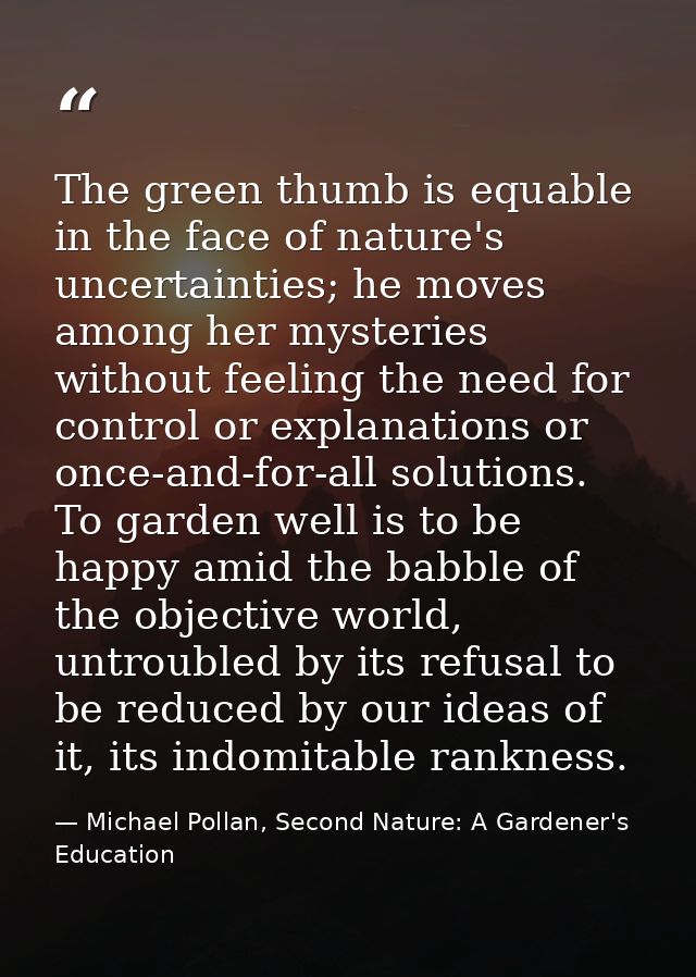 The green thumb is equable in the face of nature's uncertainties; he moves among her mysteries without feeling the need  — Michael Pollan, Second Nature: A Gardener's Education