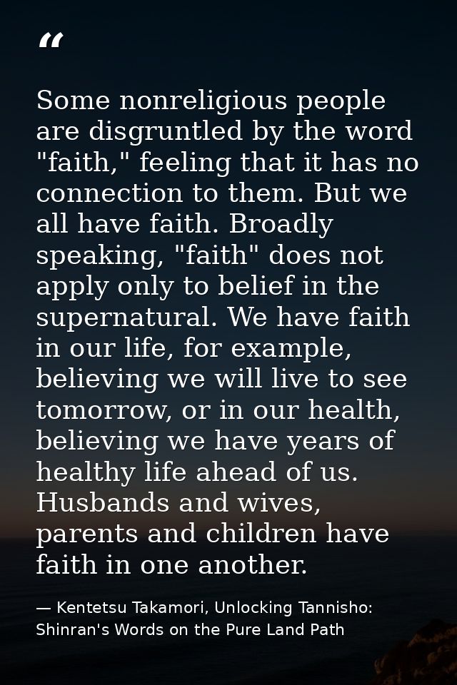 Some nonreligious people are disgruntled by the word "faith," feeling that it has no connection to them. But we all have — Kentetsu Takamori, Unlocking Tannisho: Shinran's Words on the Pure Land Path