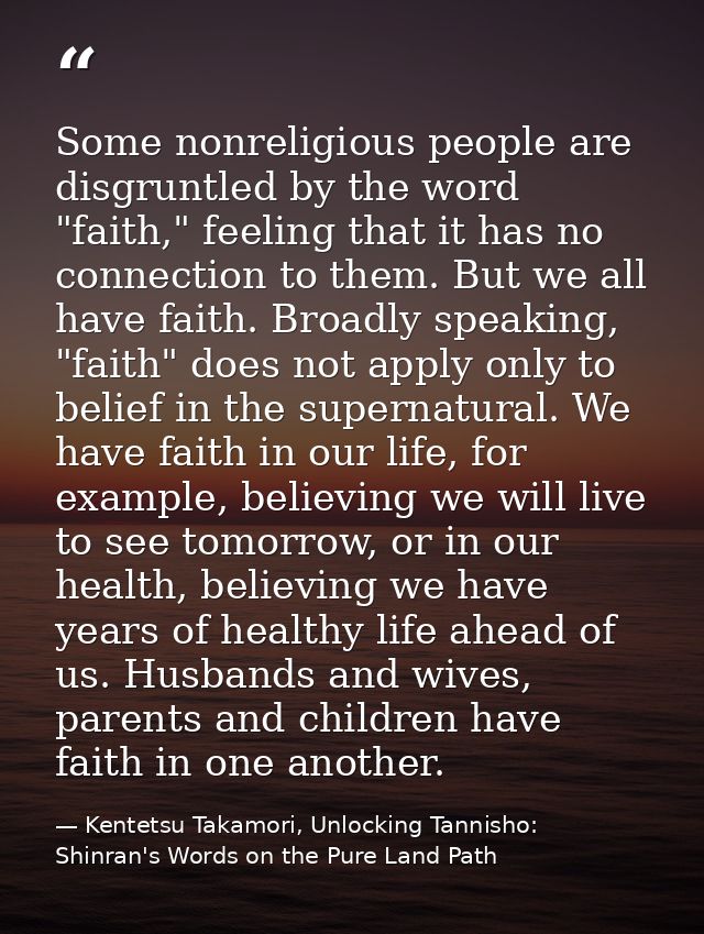 Some nonreligious people are disgruntled by the word "faith," feeling that it has no connection to them. But we all have — Kentetsu Takamori, Unlocking Tannisho: Shinran's Words on the Pure Land Path
