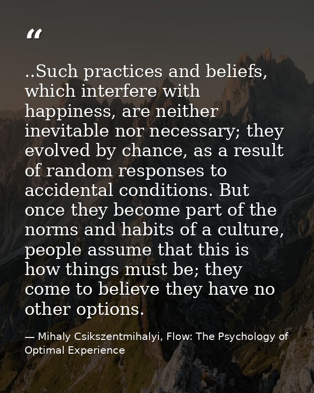 ..Such practices and beliefs, which interfere with happiness, are neither inevitable nor necessary; they evolved by chan — Mihaly Csikszentmihalyi, Flow: The Psychology of Optimal Experience