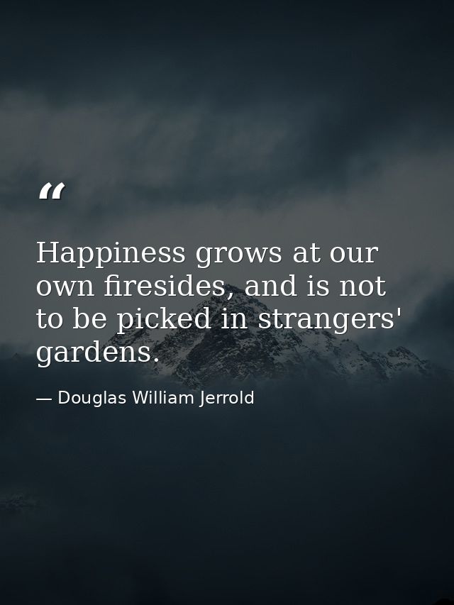 Happiness grows at our own firesides, and is not to be picked in strangers' gardens. — Douglas William Jerrold