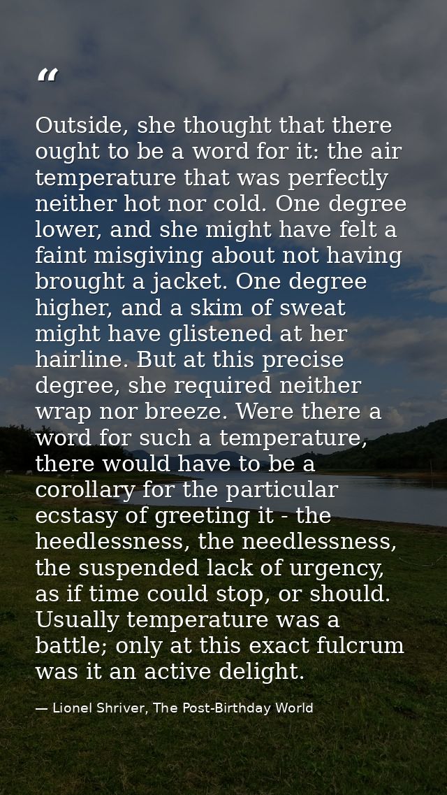 Outside, she thought that there ought to be a word for it: the air temperature that was perfectly neither hot nor cold.  — Lionel Shriver, The Post-Birthday World