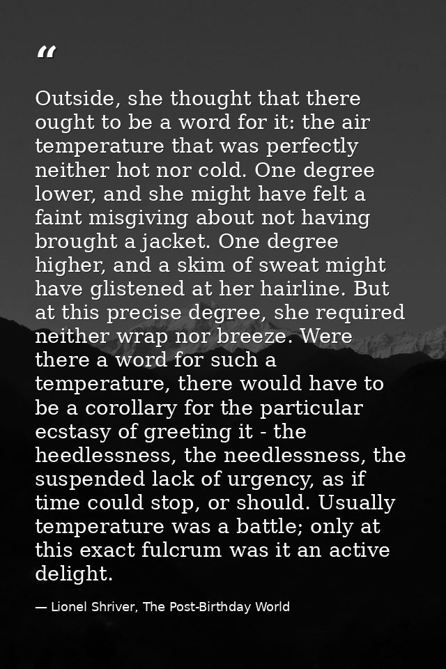 Outside, she thought that there ought to be a word for it: the air temperature that was perfectly neither hot nor cold.  — Lionel Shriver, The Post-Birthday World
