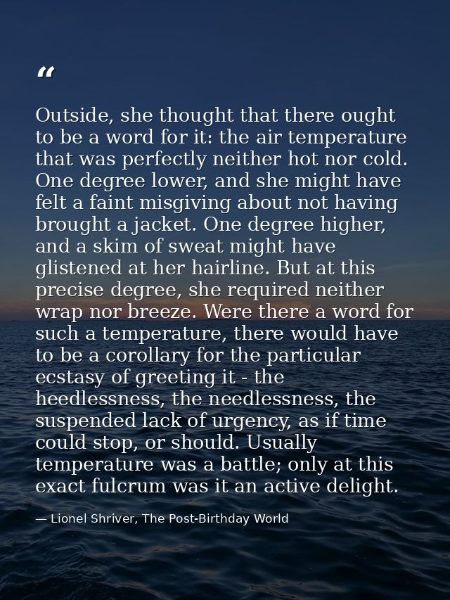 Outside, she thought that there ought to be a word for it: the air temperature that was perfectly neither hot nor cold.  — Lionel Shriver, The Post-Birthday World