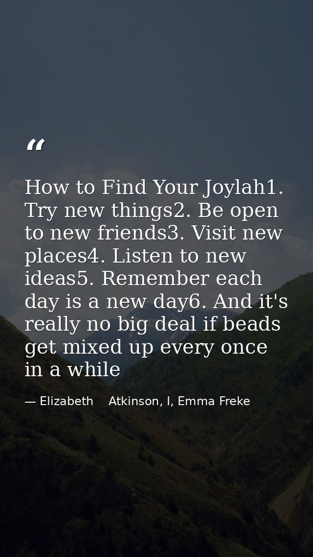 How to Find Your Joylah1. Try new things2. Be open to new friends3. Visit new places4. Listen to new ideas5. Remember ea — Elizabeth    Atkinson, I, Emma Freke