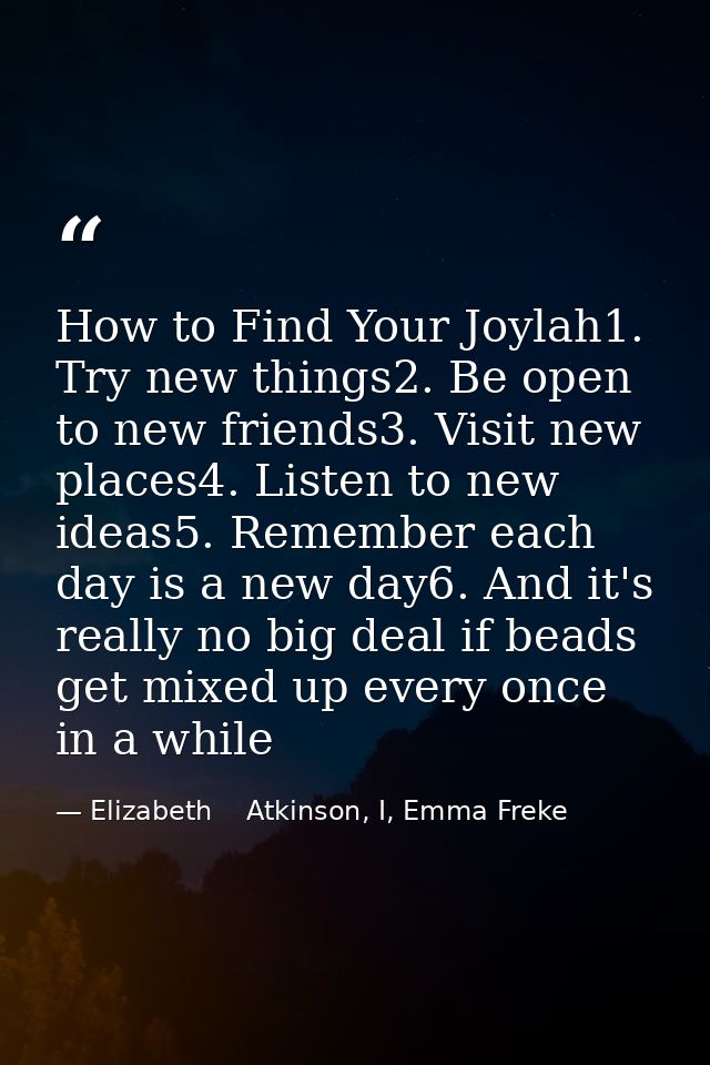 How to Find Your Joylah1. Try new things2. Be open to new friends3. Visit new places4. Listen to new ideas5. Remember ea — Elizabeth    Atkinson, I, Emma Freke
