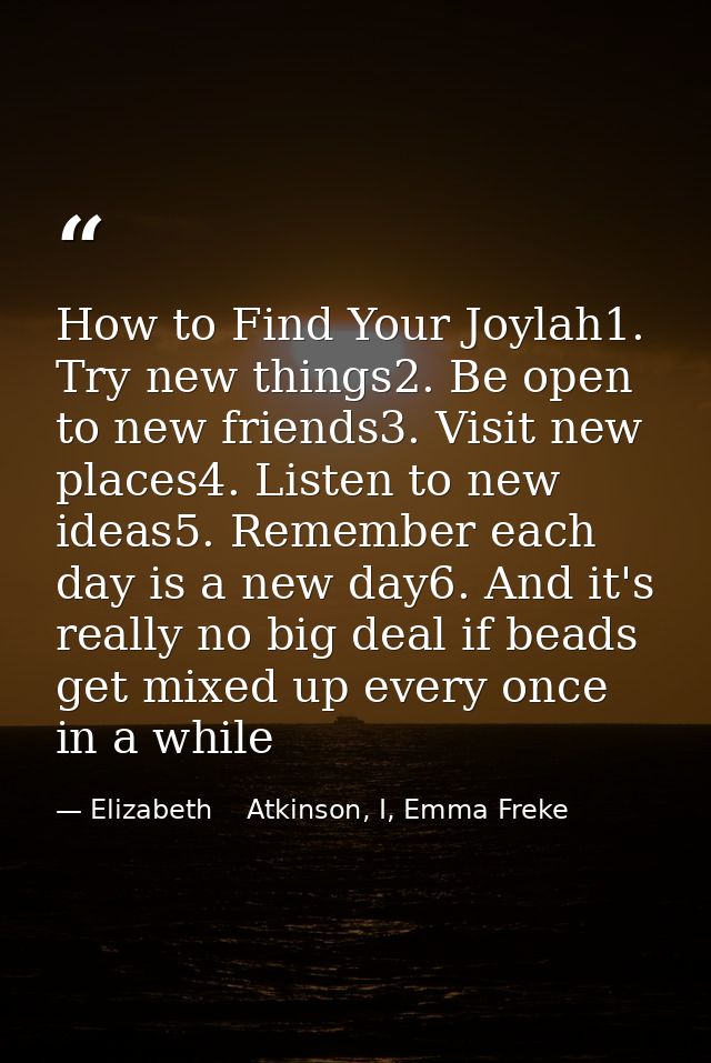 How to Find Your Joylah1. Try new things2. Be open to new friends3. Visit new places4. Listen to new ideas5. Remember ea — Elizabeth    Atkinson, I, Emma Freke