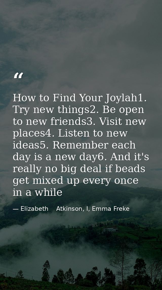 How to Find Your Joylah1. Try new things2. Be open to new friends3. Visit new places4. Listen to new ideas5. Remember ea — Elizabeth    Atkinson, I, Emma Freke