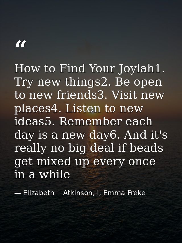 How to Find Your Joylah1. Try new things2. Be open to new friends3. Visit new places4. Listen to new ideas5. Remember ea — Elizabeth    Atkinson, I, Emma Freke