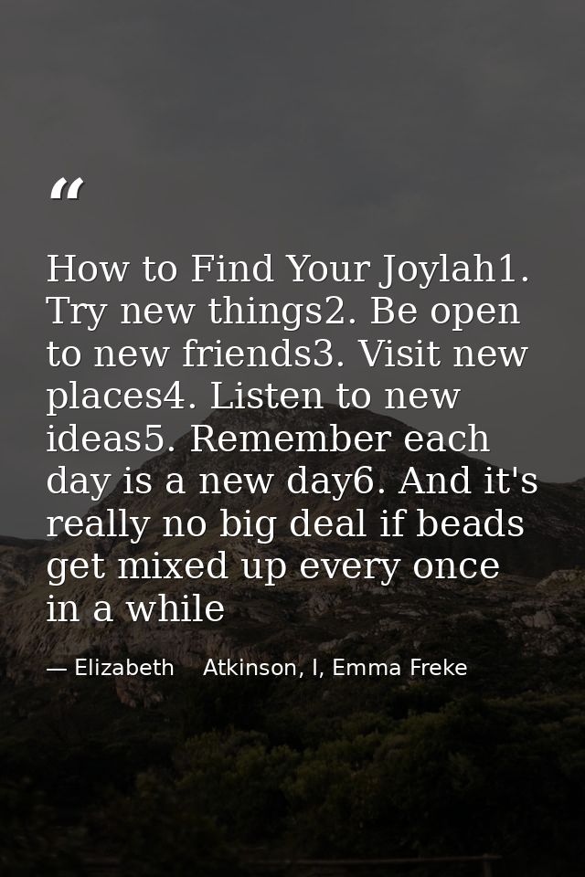 How to Find Your Joylah1. Try new things2. Be open to new friends3. Visit new places4. Listen to new ideas5. Remember ea — Elizabeth    Atkinson, I, Emma Freke