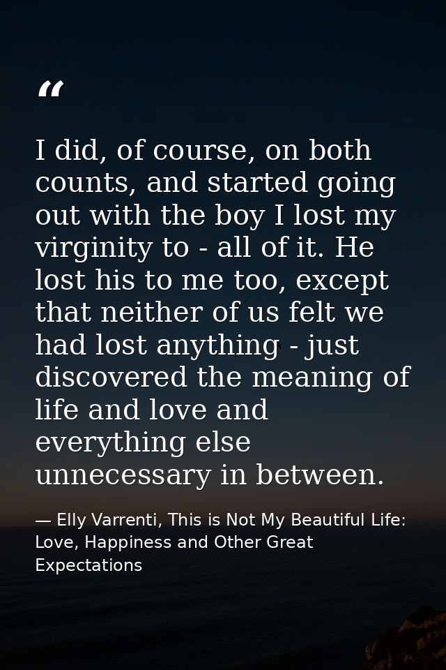 I did, of course, on both counts, and started going out with the boy I lost my virginity to - all of it. He lost his to  — Elly Varrenti, This is Not My Beautiful Life: Love, Happiness and Other Great Expectations