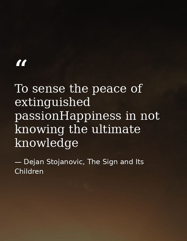 To sense the peace of extinguished passionHappiness in not knowing the ultimate knowledge — Dejan Stojanovic, The Sign and Its Children