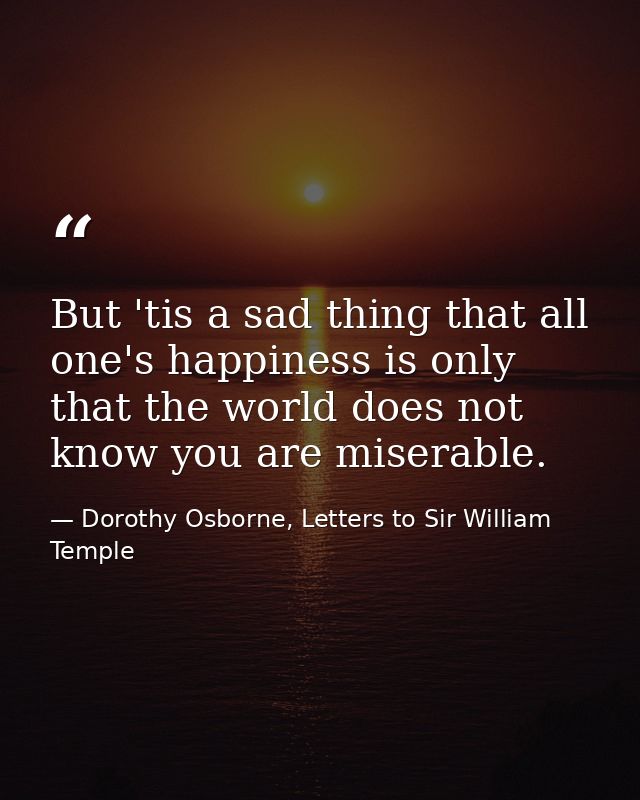 But 'tis a sad thing that all one's happiness is only that the world does not know you are miserable. — Dorothy Osborne, Letters to Sir William Temple
