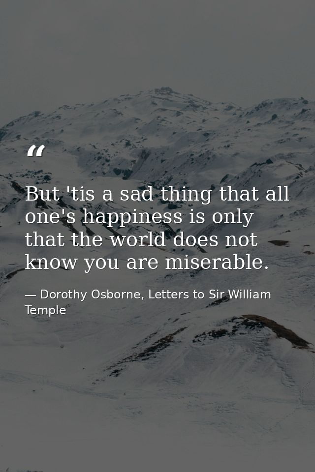But 'tis a sad thing that all one's happiness is only that the world does not know you are miserable. — Dorothy Osborne, Letters to Sir William Temple