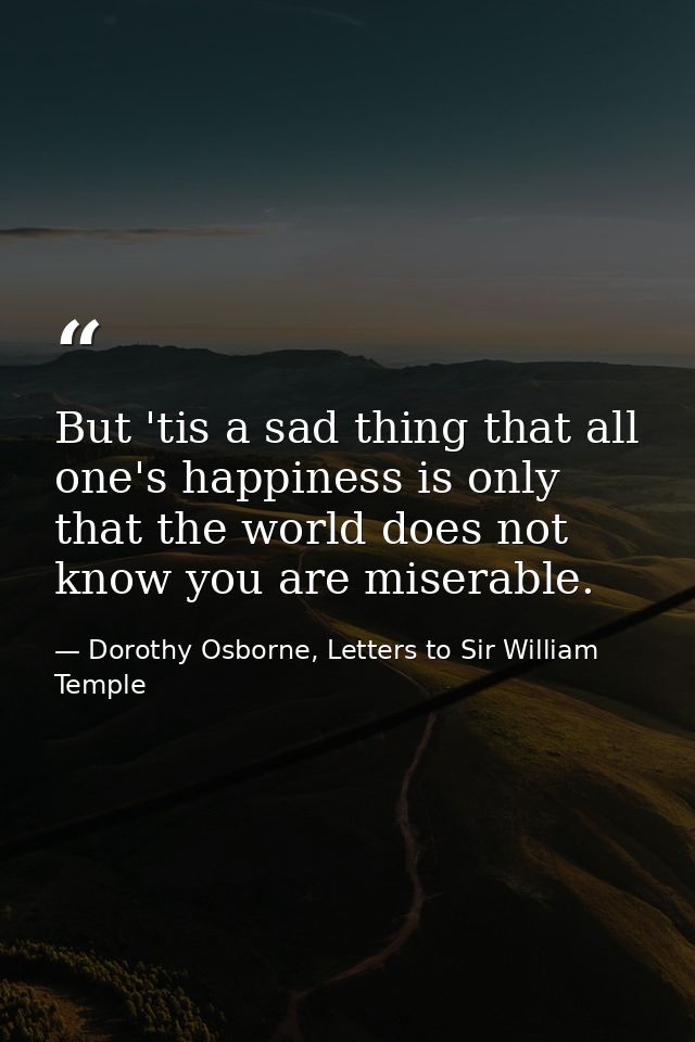 But 'tis a sad thing that all one's happiness is only that the world does not know you are miserable. — Dorothy Osborne, Letters to Sir William Temple