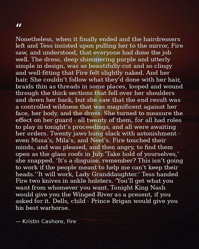 Nonetheless, when it finally ended and the hairdressers left and Tess insisted upon pulling her to the mirror, Fire saw, — Kristin Cashore, Fire