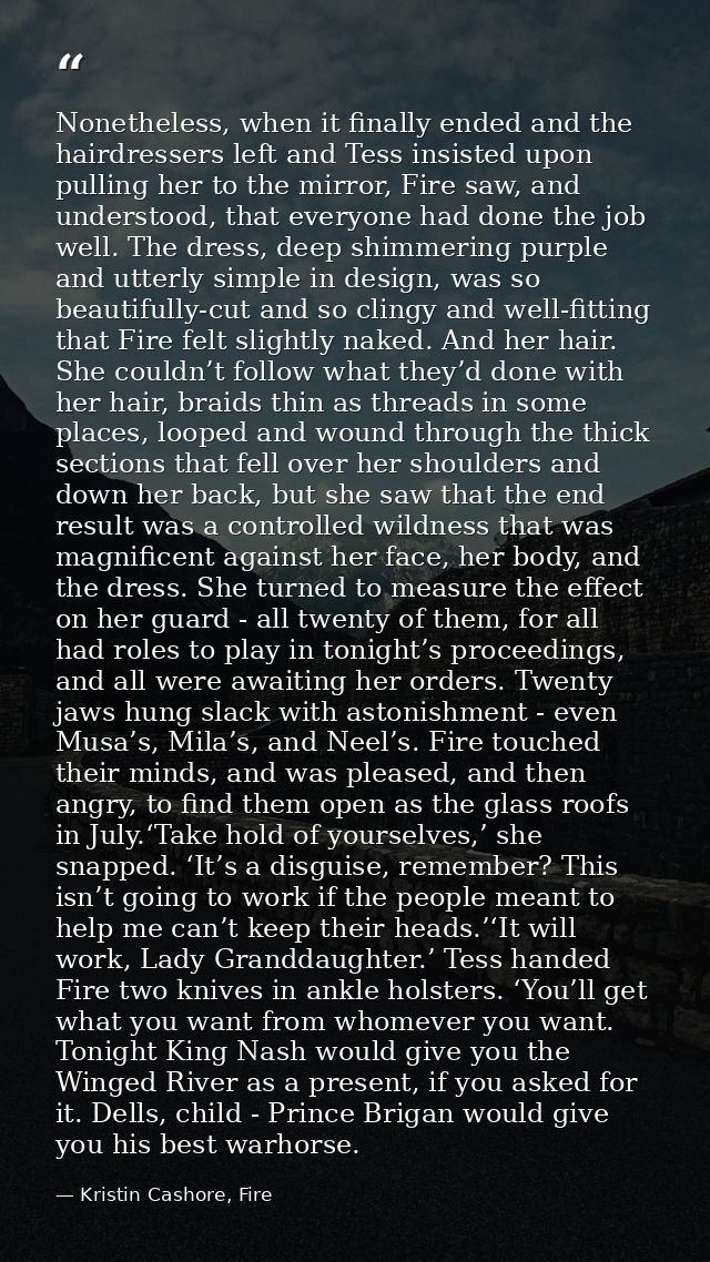 Nonetheless, when it finally ended and the hairdressers left and Tess insisted upon pulling her to the mirror, Fire saw, — Kristin Cashore, Fire