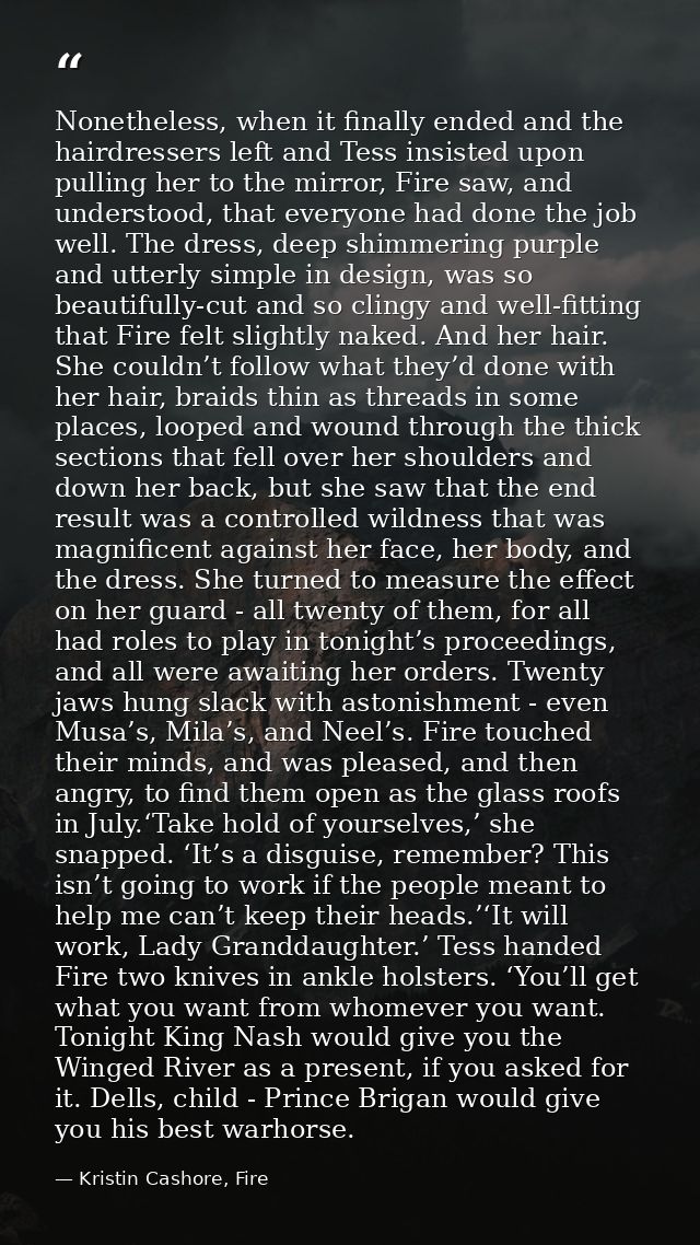 Nonetheless, when it finally ended and the hairdressers left and Tess insisted upon pulling her to the mirror, Fire saw, — Kristin Cashore, Fire