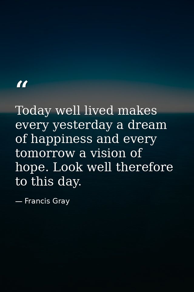 Today well lived makes every yesterday a dream of happiness and every tomorrow a vision of hope. Look well therefore to  — Francis Gray