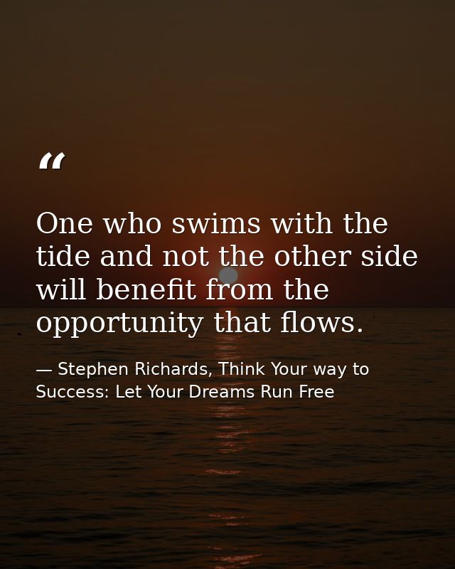 One who swims with the tide and not the other side will benefit from the opportunity that flows. — Stephen Richards, Think Your way to Success: Let Your Dreams Run Free