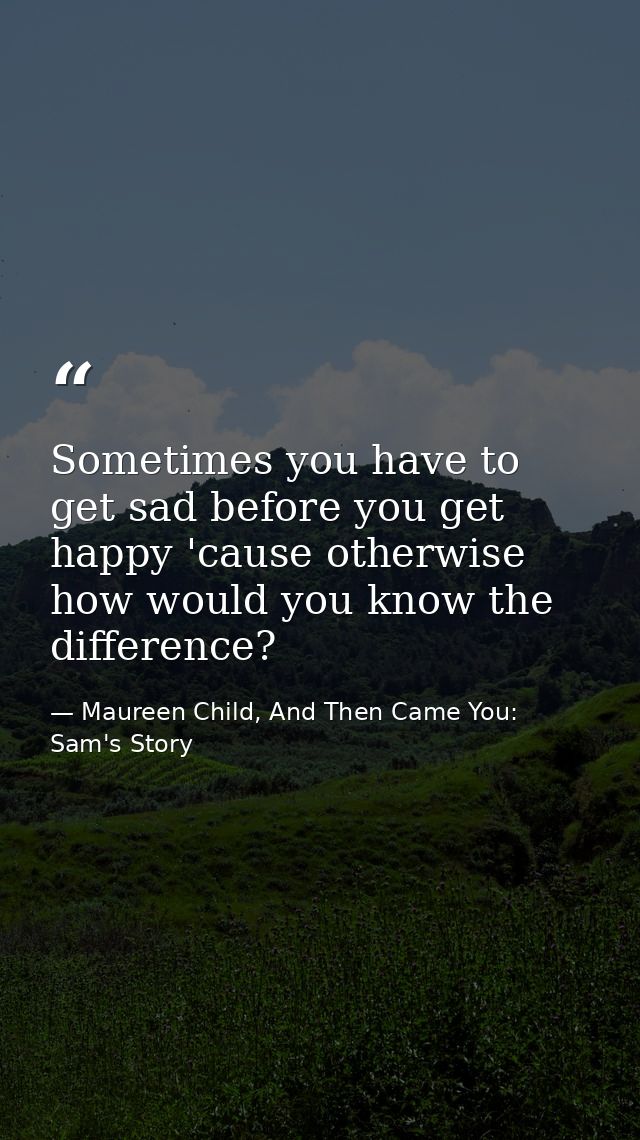 Sometimes you have to get sad before you get happy 'cause otherwise how would you know the difference? — Maureen Child, And Then Came You: Sam's Story