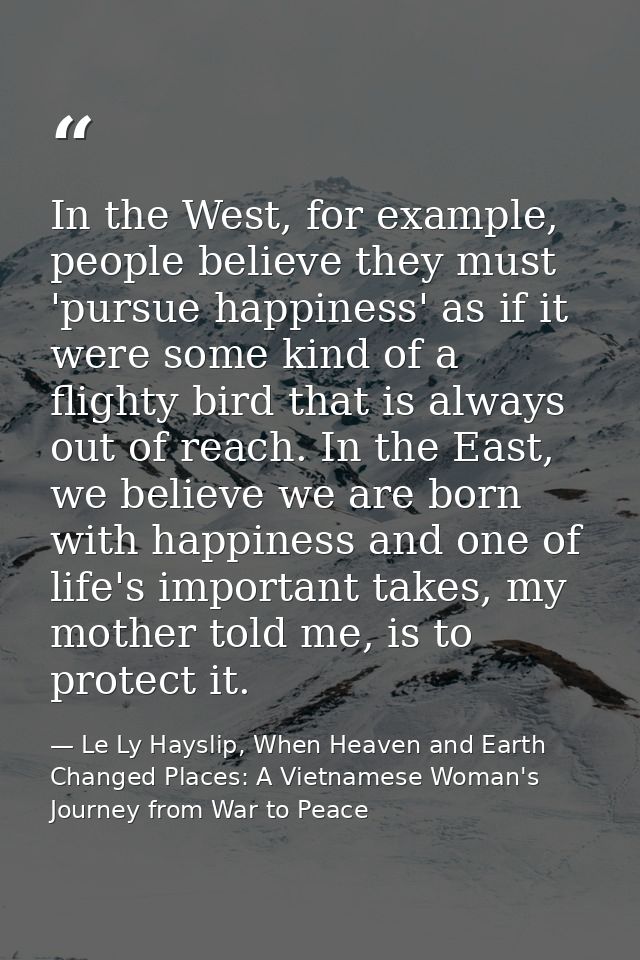 In the West, for example, people believe they must 'pursue happiness' as if it were some kind of a flighty bird that is  — Le Ly Hayslip, When Heaven and Earth Changed Places: A Vietnamese Woman's Journey from War to Peace