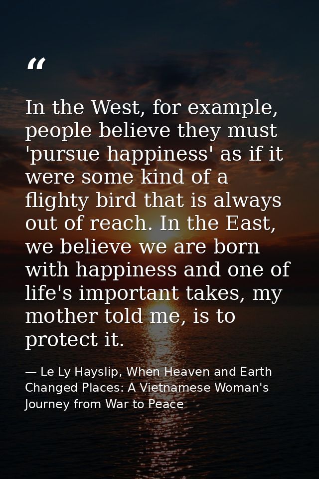 In the West, for example, people believe they must 'pursue happiness' as if it were some kind of a flighty bird that is  — Le Ly Hayslip, When Heaven and Earth Changed Places: A Vietnamese Woman's Journey from War to Peace