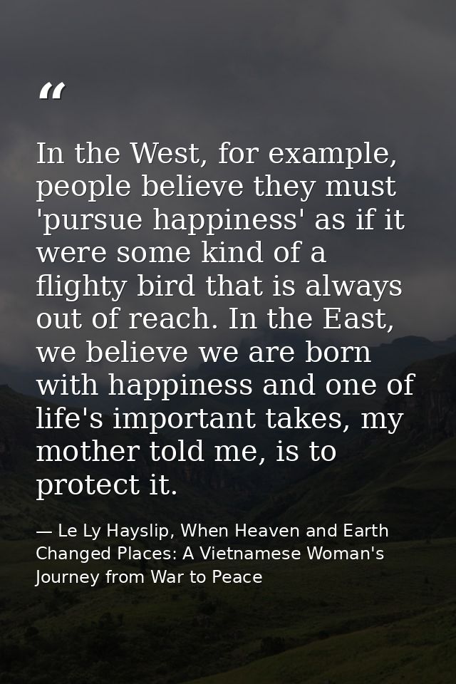 In the West, for example, people believe they must 'pursue happiness' as if it were some kind of a flighty bird that is  — Le Ly Hayslip, When Heaven and Earth Changed Places: A Vietnamese Woman's Journey from War to Peace