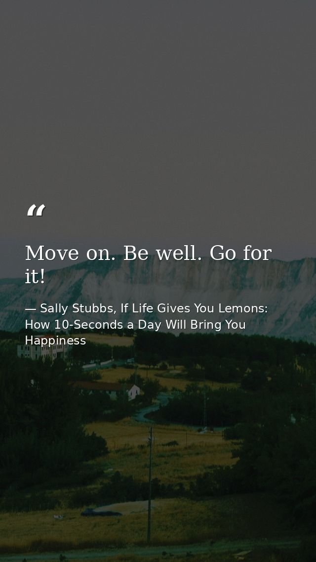 Move on. Be well. Go for it! — Sally Stubbs, If Life Gives You Lemons: How 10-Seconds a Day Will Bring You Happiness