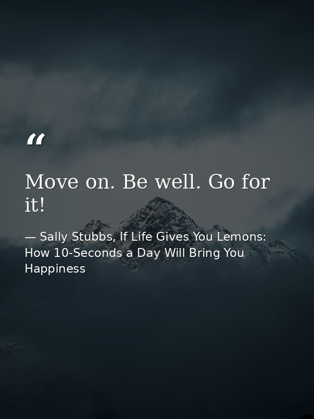 Move on. Be well. Go for it! — Sally Stubbs, If Life Gives You Lemons: How 10-Seconds a Day Will Bring You Happiness