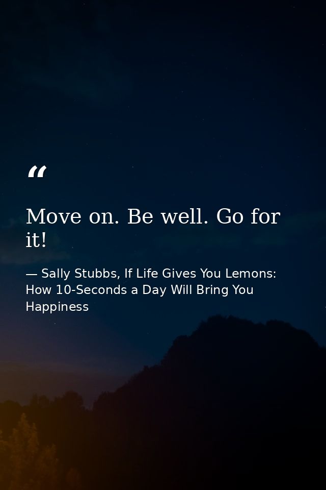 Move on. Be well. Go for it! — Sally Stubbs, If Life Gives You Lemons: How 10-Seconds a Day Will Bring You Happiness