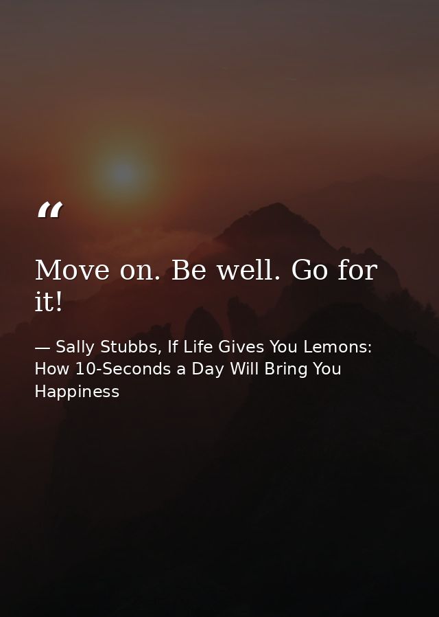 Move on. Be well. Go for it! — Sally Stubbs, If Life Gives You Lemons: How 10-Seconds a Day Will Bring You Happiness