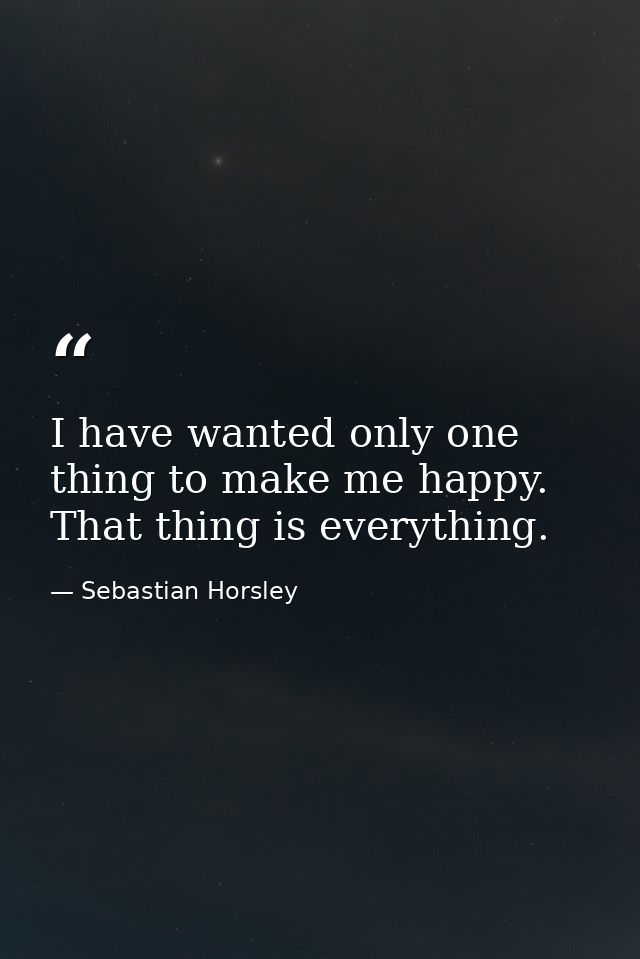 I have wanted only one thing to make me happy. That thing is everything. — Sebastian Horsley