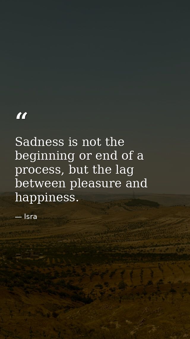 Sadness is not the beginning or end of a process, but the lag between pleasure and happiness. — Isra