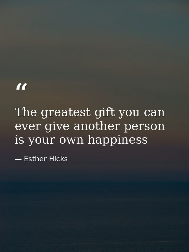 The greatest gift you can ever give another person is your own happiness — Esther Hicks