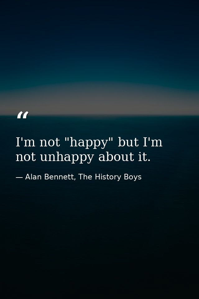 I'm not "happy" but I'm not unhappy about it. — Alan Bennett, The History Boys