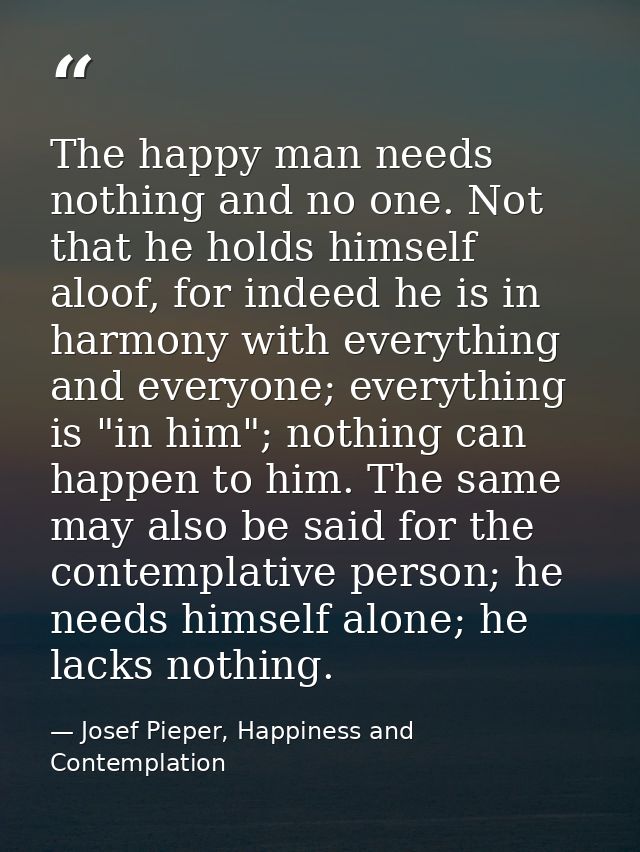 The happy man needs nothing and no one. Not that he holds himself aloof, for indeed he is in harmony with everything and — Josef Pieper, Happiness and Contemplation
