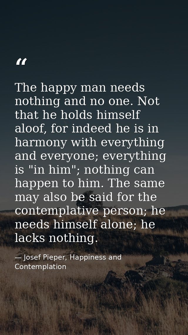 The happy man needs nothing and no one. Not that he holds himself aloof, for indeed he is in harmony with everything and — Josef Pieper, Happiness and Contemplation