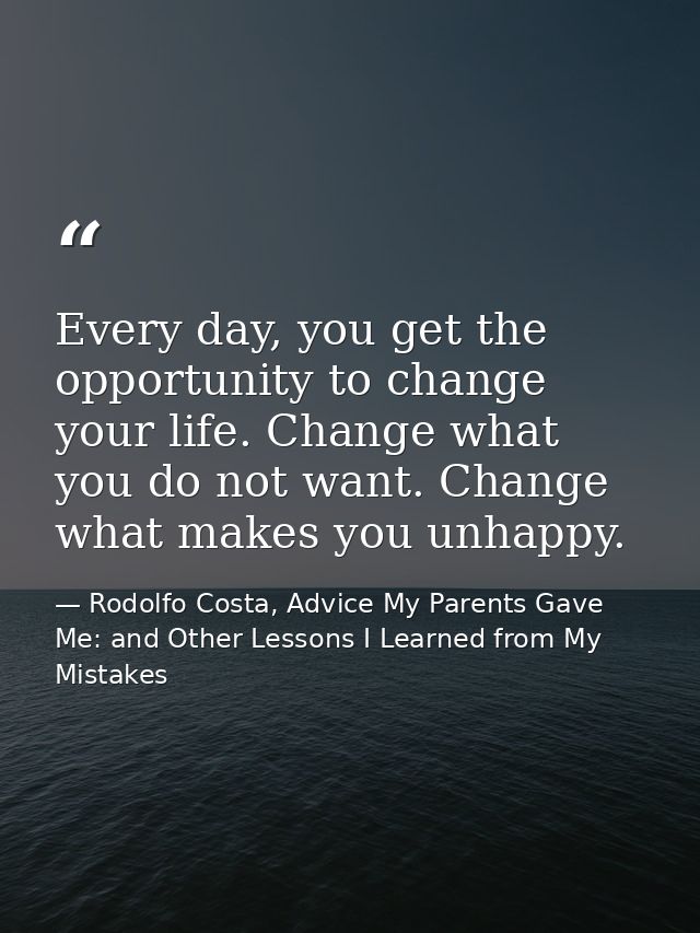 Every day, you get the opportunity to change your life. Change what you do not want. Change what makes you unhappy. — Rodolfo Costa, Advice My Parents Gave Me: and Other Lessons I Learned from My Mistakes