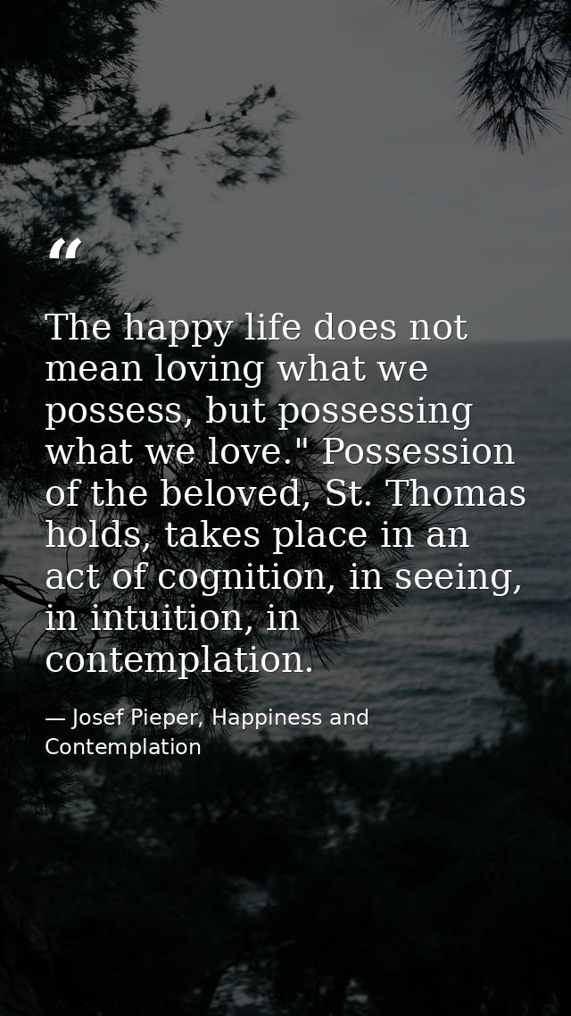 The happy life does not mean loving what we possess, but possessing what we love." Possession of the beloved, St. Thomas — Josef Pieper, Happiness and Contemplation