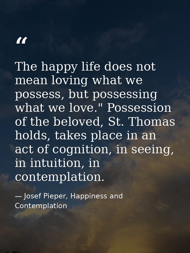 The happy life does not mean loving what we possess, but possessing what we love." Possession of the beloved, St. Thomas — Josef Pieper, Happiness and Contemplation