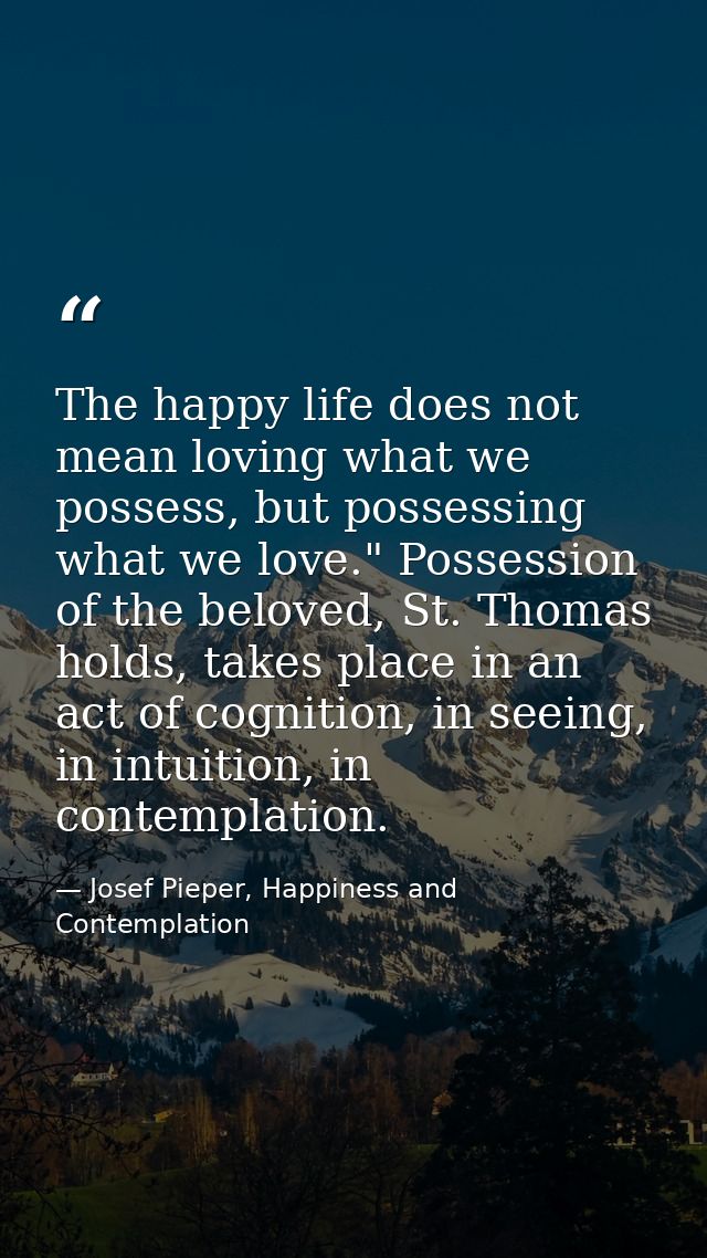 The happy life does not mean loving what we possess, but possessing what we love." Possession of the beloved, St. Thomas — Josef Pieper, Happiness and Contemplation