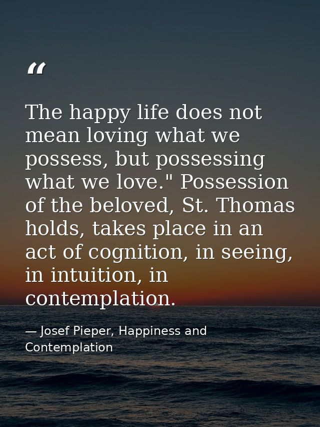 The happy life does not mean loving what we possess, but possessing what we love." Possession of the beloved, St. Thomas — Josef Pieper, Happiness and Contemplation